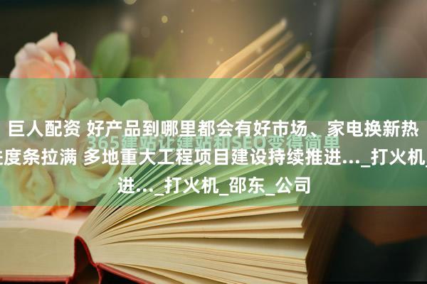 巨人配资 好产品到哪里都会有好市场、家电换新热潮涌动、进度条拉满 多地重大工程项目建设持续推进..._打火机_邵东_公司