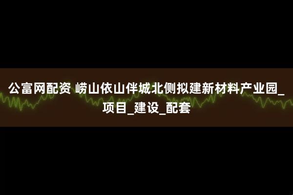 公富网配资 崂山依山伴城北侧拟建新材料产业园_项目_建设_配套