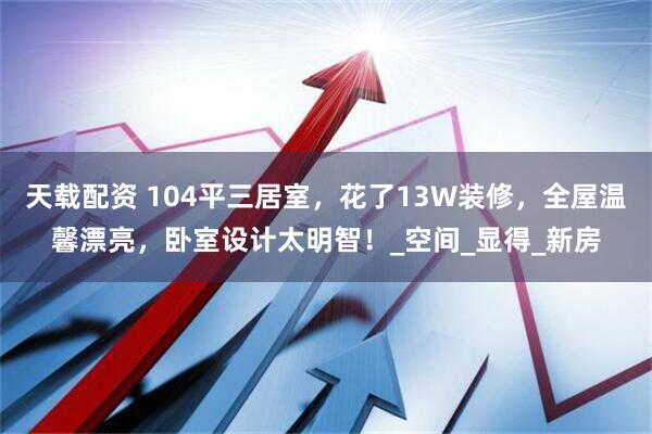 天载配资 104平三居室，花了13W装修，全屋温馨漂亮，卧室设计太明智！_空间_显得_新房
