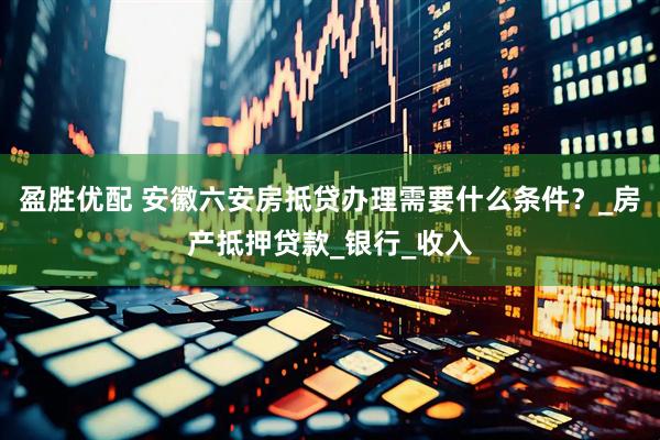 盈胜优配 安徽六安房抵贷办理需要什么条件？_房产抵押贷款_银行_收入