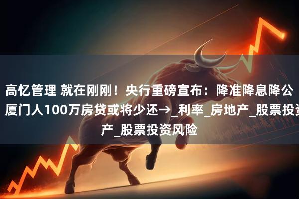 高忆管理 就在刚刚！央行重磅宣布：降准降息降公积金！厦门人100万房贷或将少还→_利率_房地产_股票投资风险