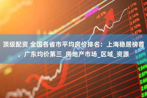 顶级配资 全国各省市平均房价排名：上海稳居榜首，广东均价第三_房地产市场_区域_资源