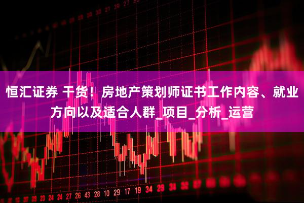 恒汇证券 干货！房地产策划师证书工作内容、就业方向以及适合人群_项目_分析_运营