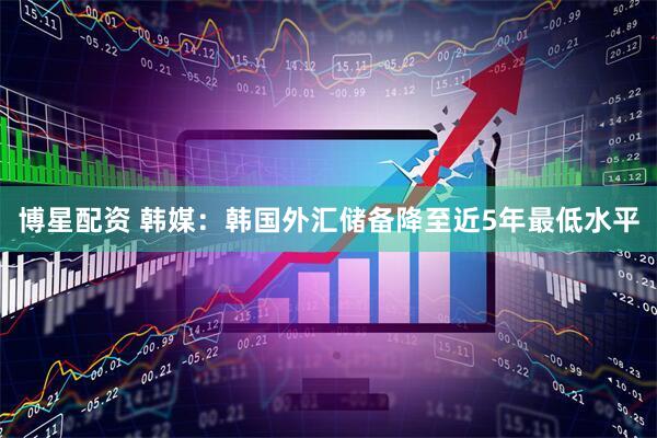 博星配资 韩媒：韩国外汇储备降至近5年最低水平