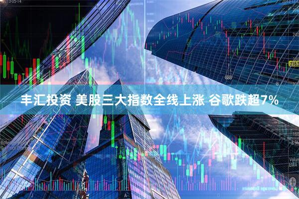 丰汇投资 美股三大指数全线上涨 谷歌跌超7%