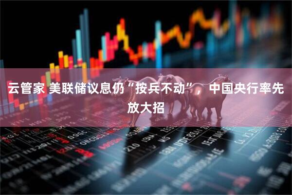 云管家 美联储议息仍“按兵不动”，中国央行率先放大招