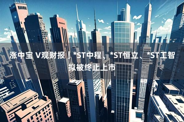 涨中宝 V观财报｜*ST中程、*ST恒立、*ST工智拟被终止上市