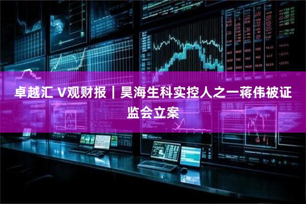 卓越汇 V观财报｜昊海生科实控人之一蒋伟被证监会立案