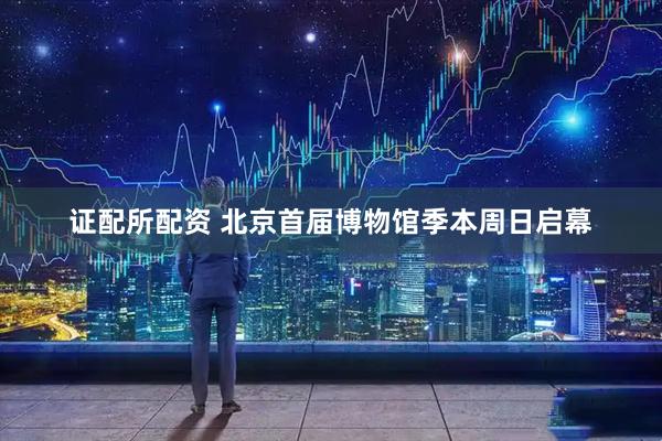 证配所配资 北京首届博物馆季本周日启幕