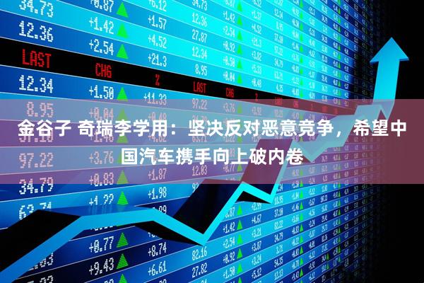 金谷子 奇瑞李学用：坚决反对恶意竞争，希望中国汽车携手向上破内卷