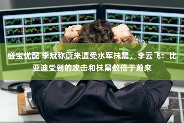 盛宝优配 李斌称蔚来遭受水军抹黑，李云飞：比亚迪受到的攻击和抹黑数倍于蔚来