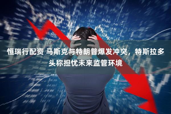 恒瑞行配资 马斯克与特朗普爆发冲突，特斯拉多头称担忧未来监管环境