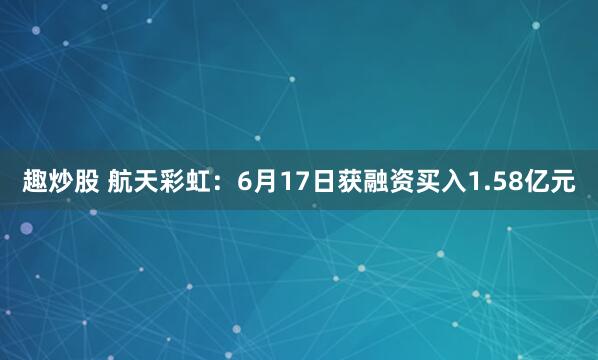 趣炒股 航天彩虹：6月17日获融资买入1.58亿元