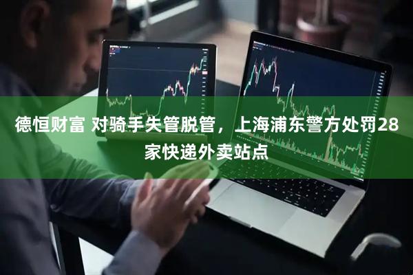 德恒财富 对骑手失管脱管，上海浦东警方处罚28家快递外卖站点