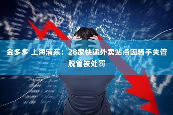 金多多 上海浦东：28家快递外卖站点因骑手失管脱管被处罚