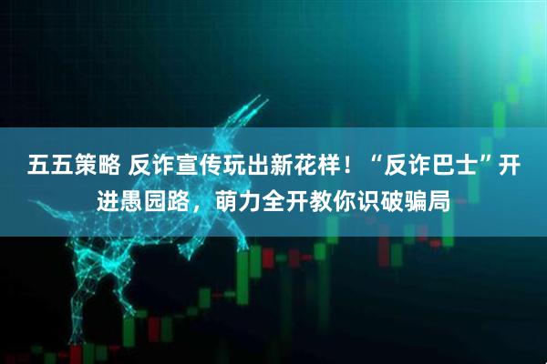五五策略 反诈宣传玩出新花样！“反诈巴士”开进愚园路，萌力全开教你识破骗局