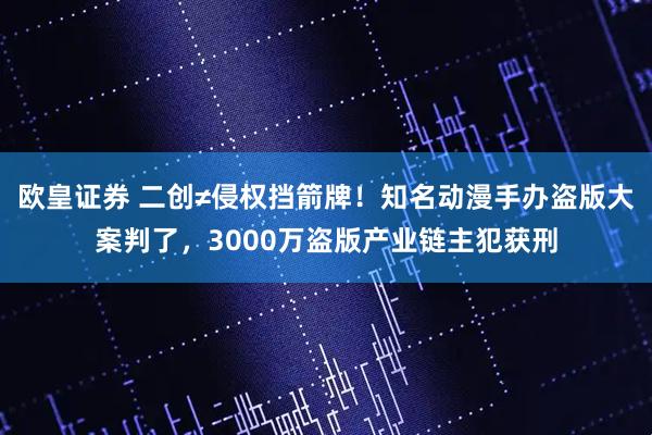 欧皇证券 二创≠侵权挡箭牌！知名动漫手办盗版大案判了，3000万盗版产业链主犯获刑