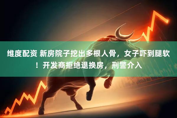 维度配资 新房院子挖出多根人骨，女子吓到腿软！开发商拒绝退换房，刑警介入