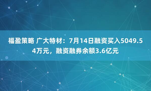 福盈策略 广大特材：7月14日融资买入5049.54万元，融资融券余额3.6亿元