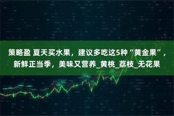 策略盈 夏天买水果，建议多吃这5种“黄金果”，新鲜正当季，美味又营养_黄桃_荔枝_无花果