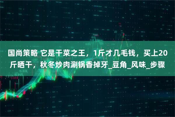 国尚策略 它是干菜之王，1斤才几毛钱，买上20斤晒干，秋冬炒肉涮锅香掉牙_豆角_风味_步骤