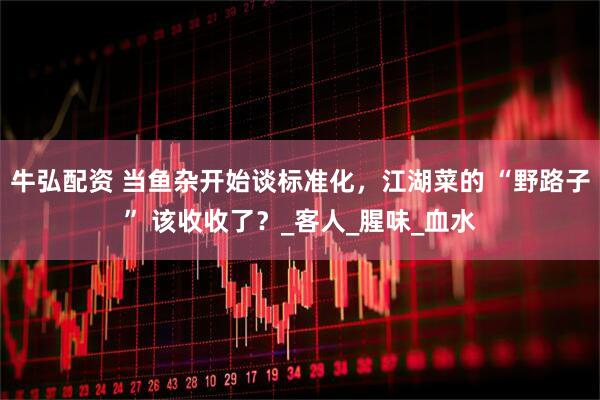 牛弘配资 当鱼杂开始谈标准化，江湖菜的 “野路子” 该收收了？_客人_腥味_血水