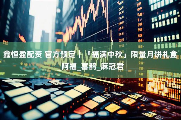 鑫恒盈配资 官方预定｜「福满中秋」限量月饼礼盒_阿福_喜鹊_麻冠君