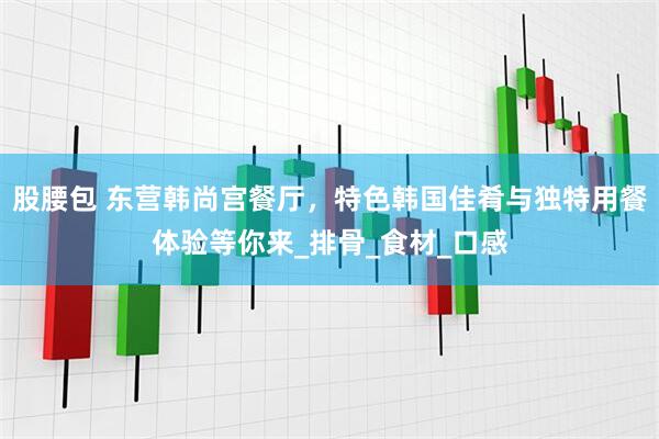 股腰包 东营韩尚宫餐厅，特色韩国佳肴与独特用餐体验等你来_排骨_食材_口感